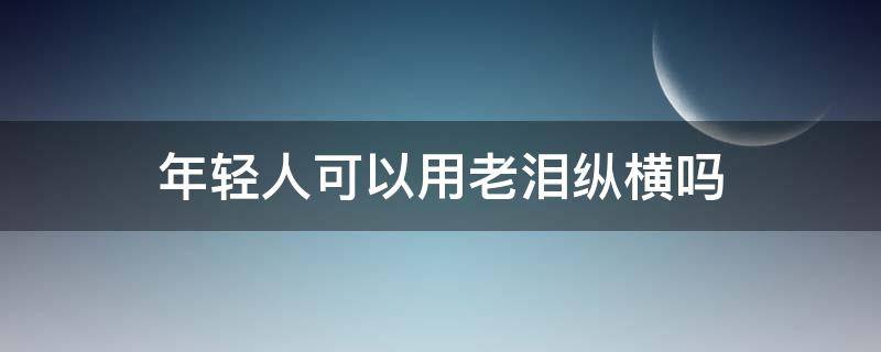 年轻人可以用老泪纵横吗（老泪纵横可以形容年轻人吗）