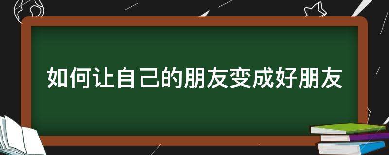 如何让自己的朋友变成好朋友（怎么从朋友变成好朋友）