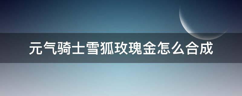 元气骑士雪狐玫瑰金怎么合成（元气骑士雪狐玫瑰金怎么合成视频）