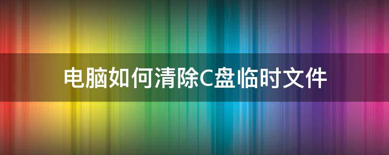 电脑如何清除C盘临时文件（电脑c盘临时文件清理）