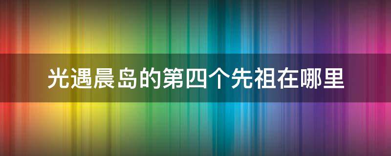 光遇晨岛的第四个先祖在哪里 光遇晨岛第三个祖先在哪里