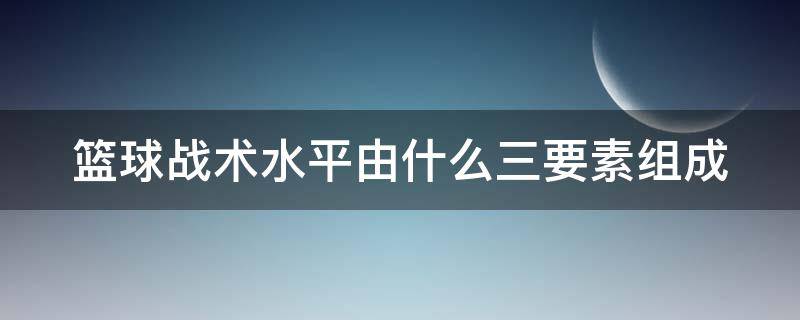 篮球战术水平由什么三要素组成 篮球战术是由什么三个基本要素组成