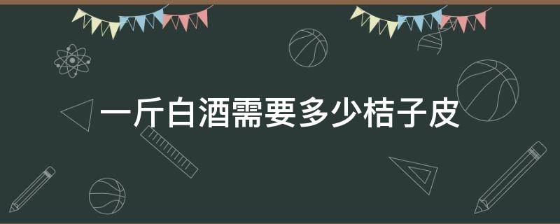 一斤白酒需要多少桔子皮（多少桔子才有一斤陈皮）