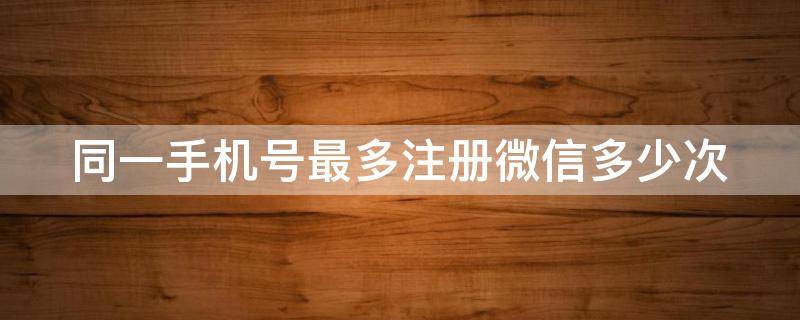 同一手机号最多注册微信多少次 微信同一手机号能注册几个微信号