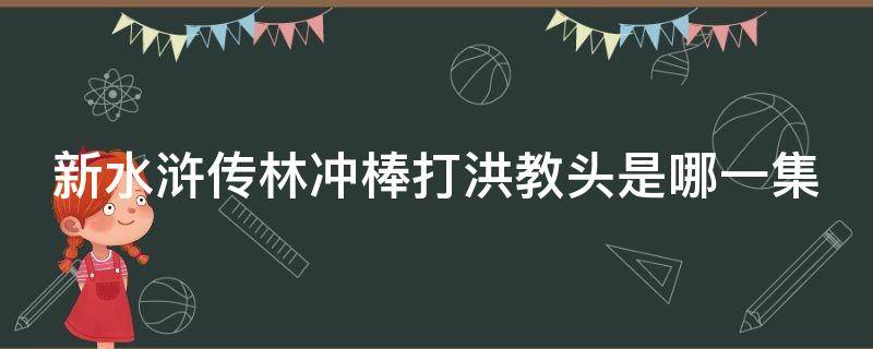 新水浒传林冲棒打洪教头是哪一集 新水浒传林冲棒打洪教头视频