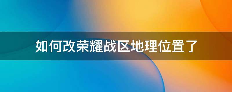 如何改荣耀战区地理位置了（更改荣耀战区位置）