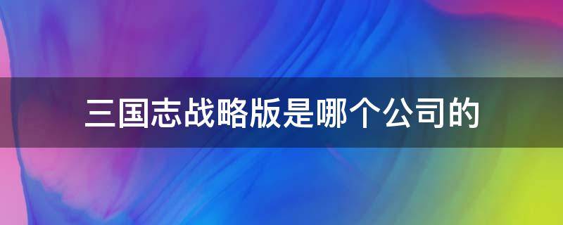 三国志战略版是哪个公司的（三国志战略版是哪个公司的股票）