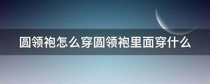 圆领袍怎么穿圆领袍里面穿什么（圆领袍领子怎么穿）