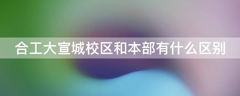 合工大宣城校区和本部有什么区别（合工大宣城校区是什么性质的大学）