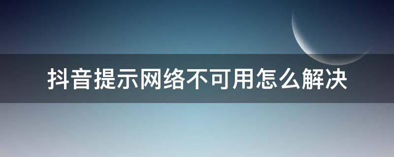 抖音提示网络不可用怎么解决 抖音显示网络不可用