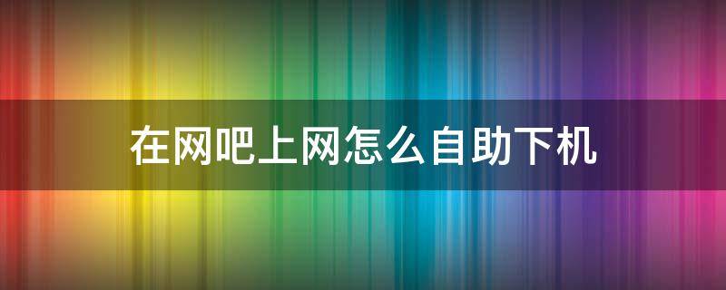 在网吧上网怎么自助下机（在网吧上网如何下机）