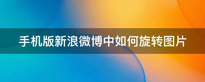 手机版新浪微博中如何旋转图片 微博 旋转