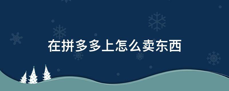 在拼多多上怎么卖东西 在拼多多上怎么卖东西手机版