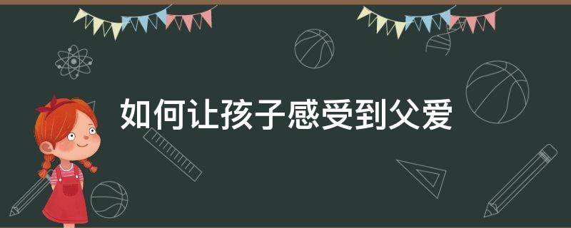 如何让孩子感受到父爱（父母怎么做才能让孩子感受到爱）