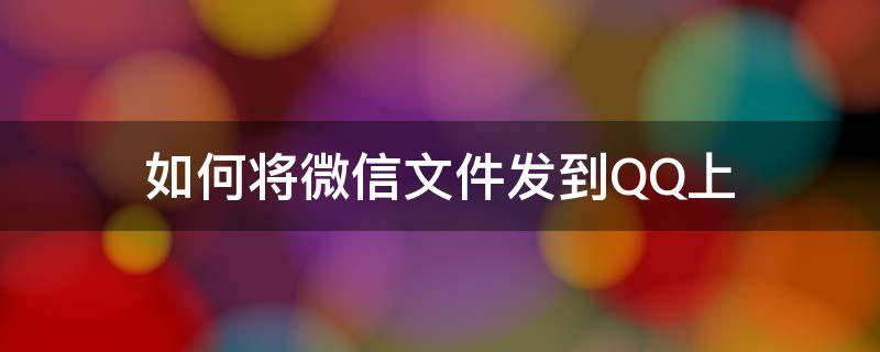 如何将微信文件发到QQ上（如何将qq上的文件发到微信上）