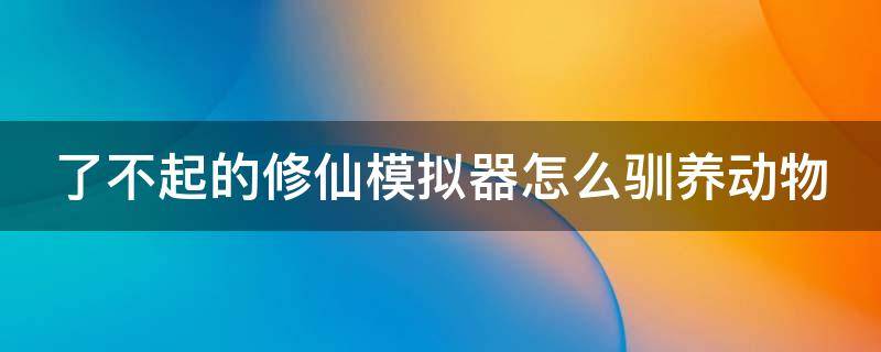 了不起的修仙模拟器怎么驯养动物（了不起的修仙模拟器怎么驯养动物 贴吧）