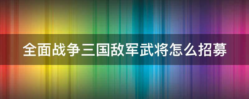 全面战争三国敌军武将怎么招募 全面战争三国 怎么获取敌方将领