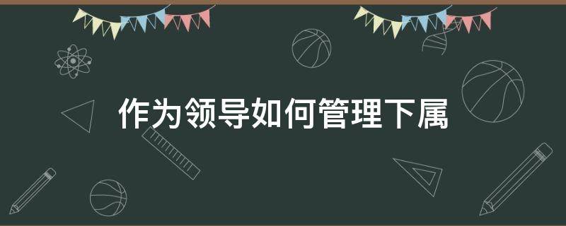 作为领导如何管理下属 怎么做好领导的下属