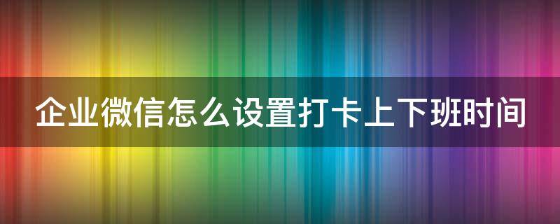 企业微信怎么设置打卡上下班时间 企业微信怎样设置上下班打卡