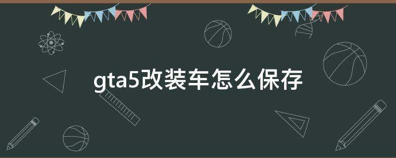 gta5改装车怎么保存 gta改装的车怎么保存