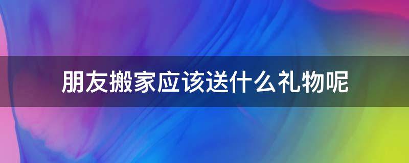 朋友搬家应该送什么礼物呢 朋友搬家送什么礼物比较合适