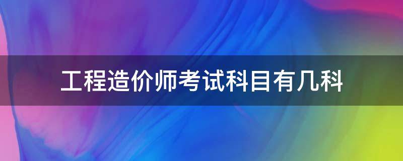 工程造价师考试科目有几科 造价考试考几科