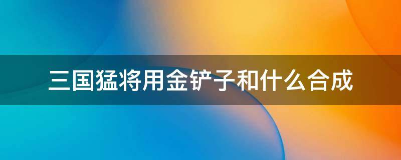 三国猛将用金铲子和什么合成 金铲铲加什么可以合成三国