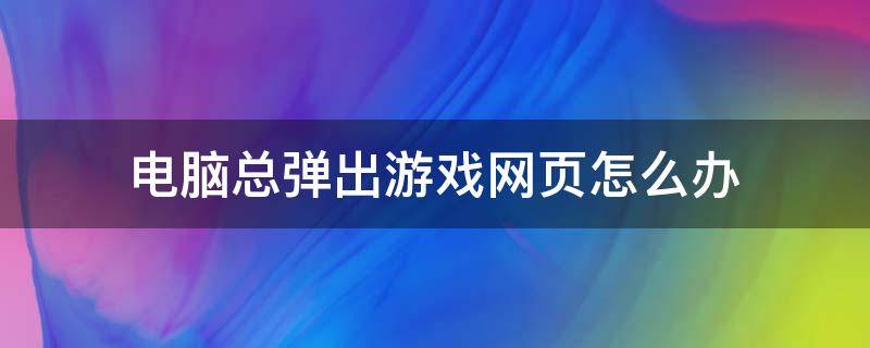 电脑总弹出游戏网页怎么办（玩游戏电脑弹出网页怎么解决）