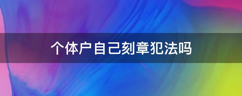 个体户自己刻章犯法吗 个体户刻章违法吗