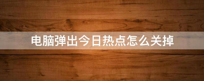 电脑弹出今日热点怎么关掉 如何关闭电脑弹出的今日热点