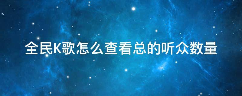 全民K歌怎么查看总的听众数量（全民k歌收听人数怎么算）