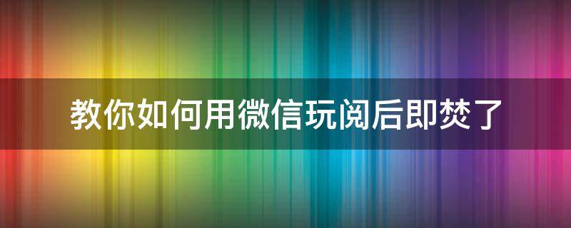 教你如何用微信玩阅后即焚了（微信怎样阅后即焚）