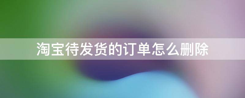 淘宝待发货的订单怎么删除（淘宝待发货的订单怎么删除没有退款）