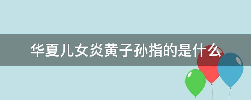 华夏儿女炎黄子孙指的是什么 华夏儿女的意思是,炎黄子孙的意思是什么