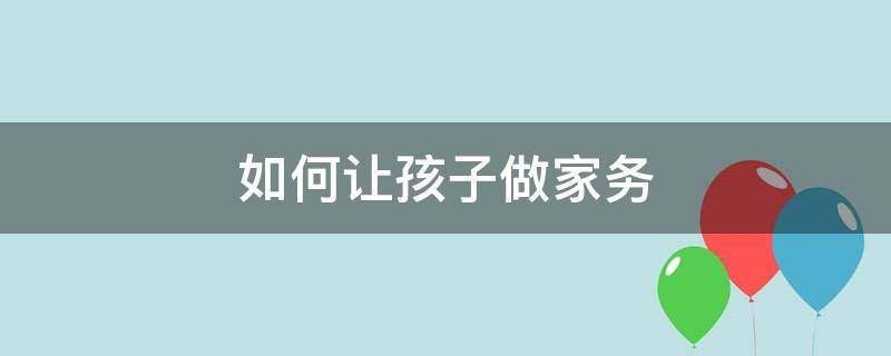 如何让孩子做家务（如何让孩子做家务活更有趣）