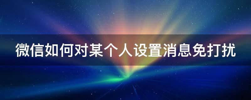 微信如何对某个人设置消息免打扰 微信怎么对某个人设置消息免打扰