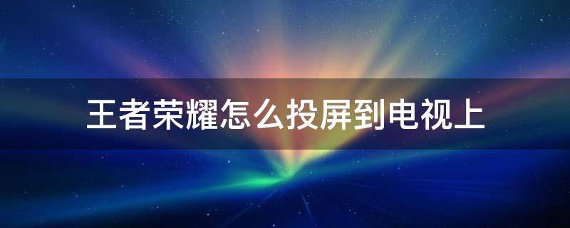 王者荣耀怎么投屏到电视上 苹果手机王者荣耀怎么投屏到电视上