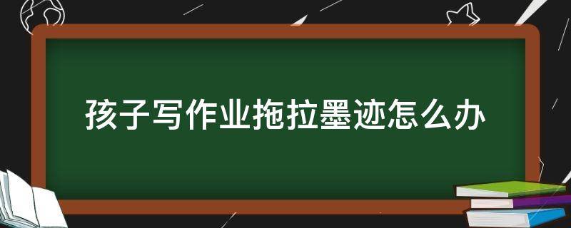 孩子写作业拖拉墨迹怎么办 孩子写作业特别墨迹怎么办