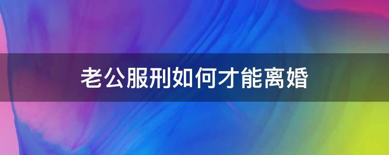 老公服刑如何才能离婚 丈夫服刑期怎么离婚吗