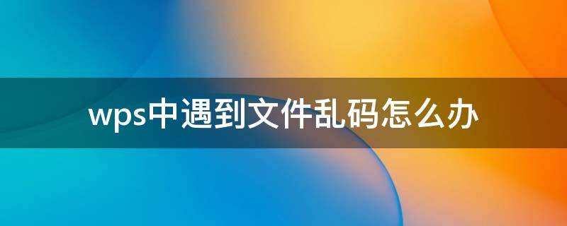 wps中遇到文件乱码怎么办 wps文件出现乱码