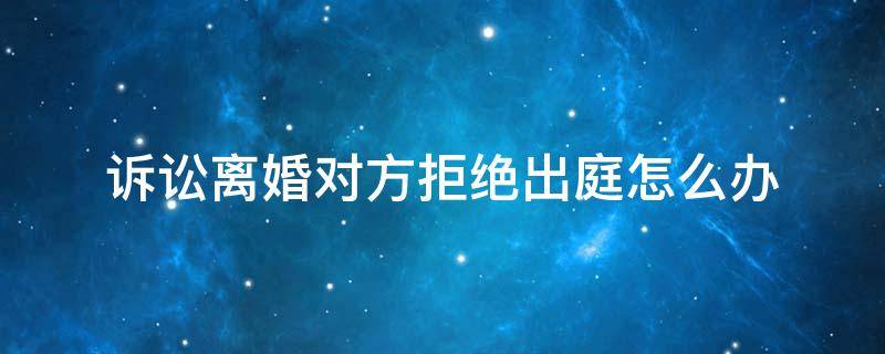 诉讼离婚对方拒绝出庭怎么办（离婚案件被告拒绝出庭怎么办）