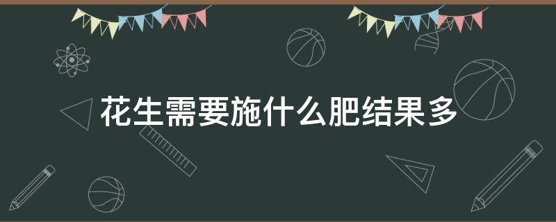 花生需要施什么肥结果多 花生苗施什么肥才能结多的花生