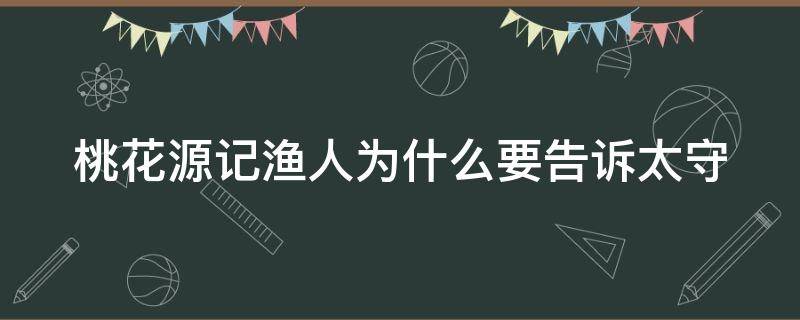 桃花源记渔人为什么要告诉太守（桃花源记渔人为什么要告诉太守200字）