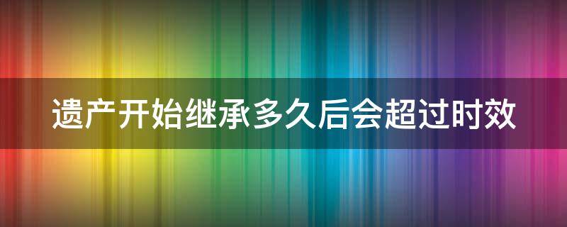 遗产开始继承多久后会超过时效 遗产开始继承多久后会超过时效呢