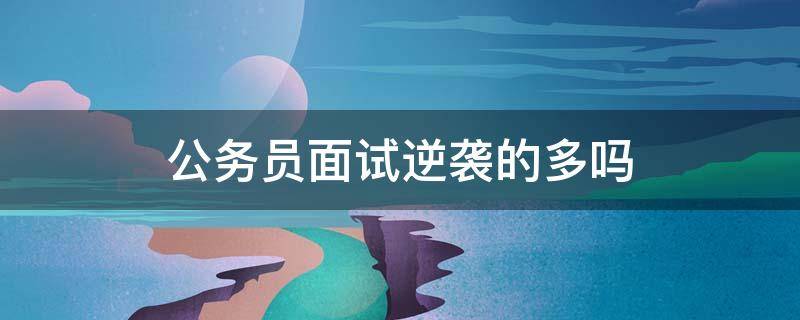 公务员面试逆袭的多吗 公务员面试容易逆袭吗?可能性有多大?