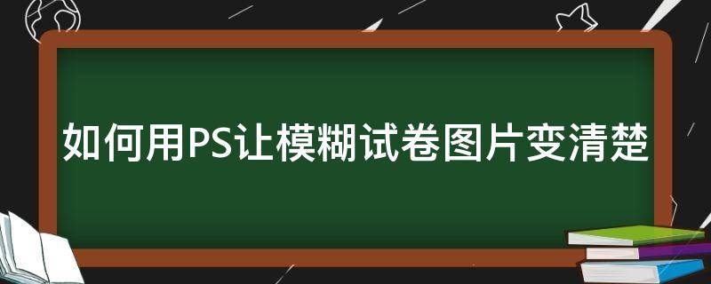 如何用PS让模糊试卷图片变清楚 如何用ps让模糊试卷图片变清楚一点