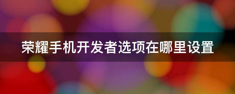 荣耀手机开发者选项在哪里设置 华为荣耀手机开发者选项怎么打开