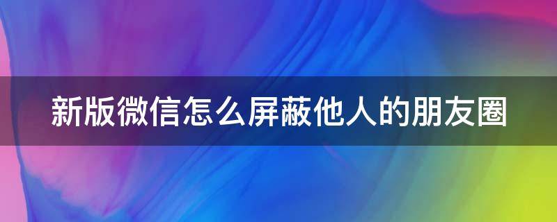 新版微信怎么屏蔽他人的朋友圈 新版微信怎么屏蔽他人的朋友圈动态