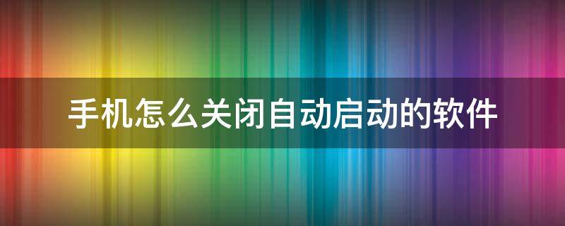 手机怎么关闭自动启动的软件（手机如何关闭软件自动启动）