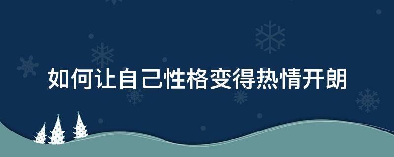 如何让自己性格变得热情开朗（如何培养热情开朗的性格）